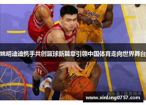 姚明迪迪携手共创篮球新篇章引领中国体育走向世界舞台