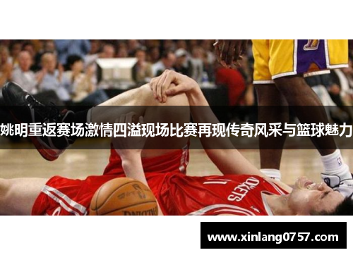 姚明重返赛场激情四溢现场比赛再现传奇风采与篮球魅力