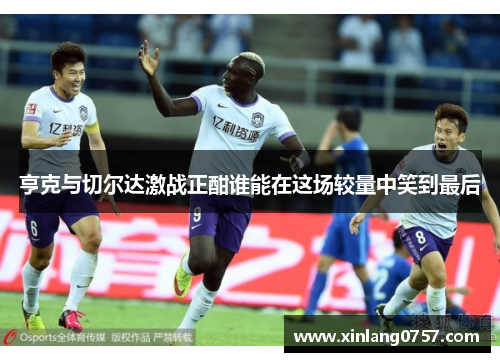亨克与切尔达激战正酣谁能在这场较量中笑到最后